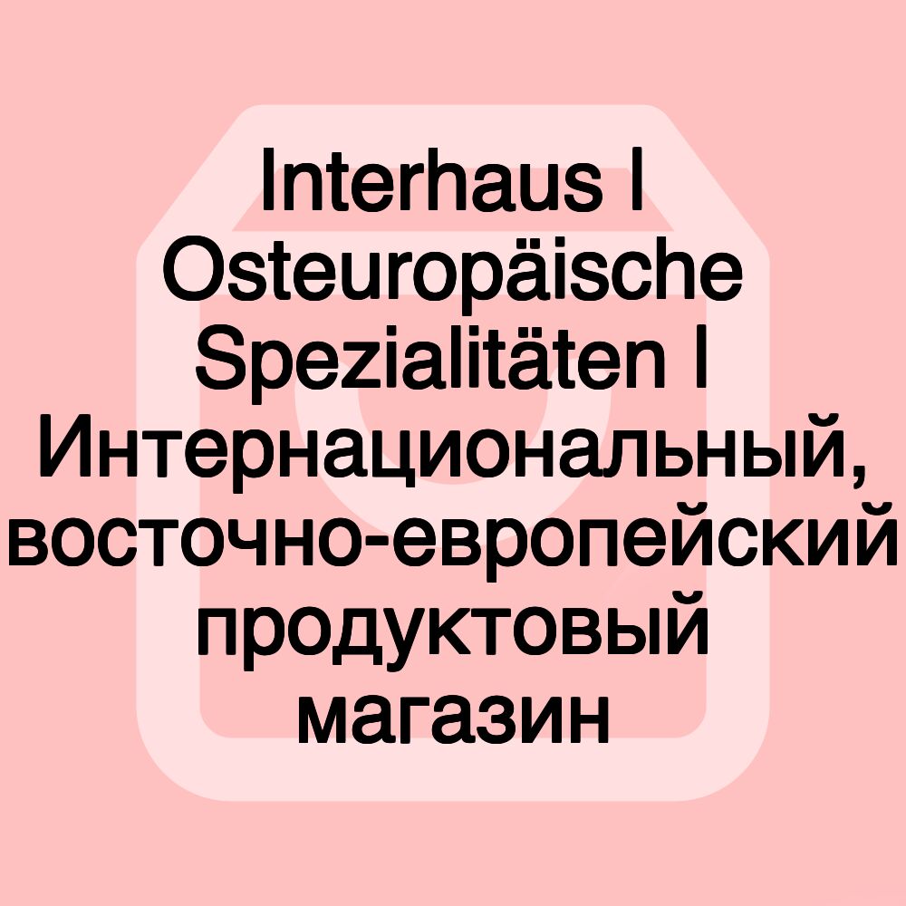 Interhaus | Osteuropäische Spezialitäten | Интернациональный, восточно-европейский продуктовый магазин